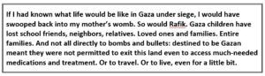 Text reads: "If I had known what life would be like in Gaza under siege, I would have swooped back into my mother’s womb. So would Rafik. Gaza children have lost school friends, neighbors, relatives. Loved ones and families. Entire families. And not all directly to bombs and bullets: destined to be Gazan meant they were not permitted to exit this land even to access much-needed medications and treatment. Or to travel. Or to live, even for a little bit."