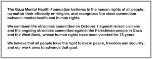 The Gaza Mental Health Foundation believes in the human rights of all people, no matter their ethnicity or religion, and recognizes the close connection between mental health and human rights. We condemn the atrocities committed on October 7 against Israeli civilians and the ongoing atrocities committed against the Palestinian people in Gaza and the West Bank, whose human rights have been violated for 75 years. We believe that all people have the right to live in peace, freedom and security, and our work aims to advance that goal.